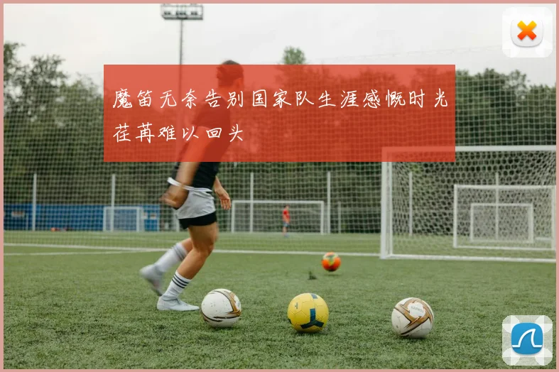 魔笛无奈告别国家队生涯感慨时光荏苒难以回头