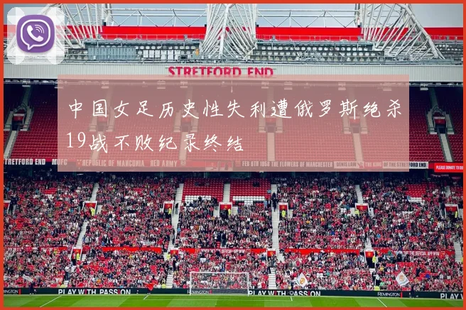 中国女足历史性失利遭俄罗斯绝杀19战不败纪录终结
