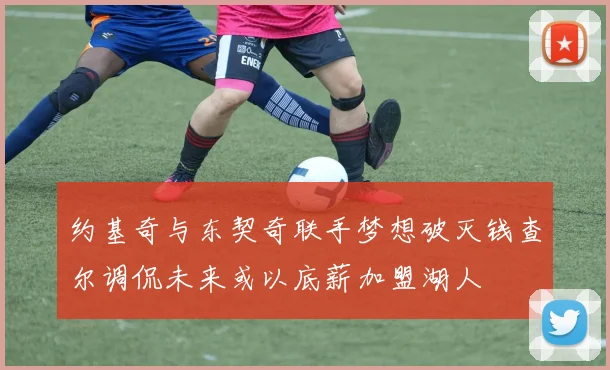 约基奇与东契奇联手梦想破灭钱查尔调侃未来或以底薪加盟湖人