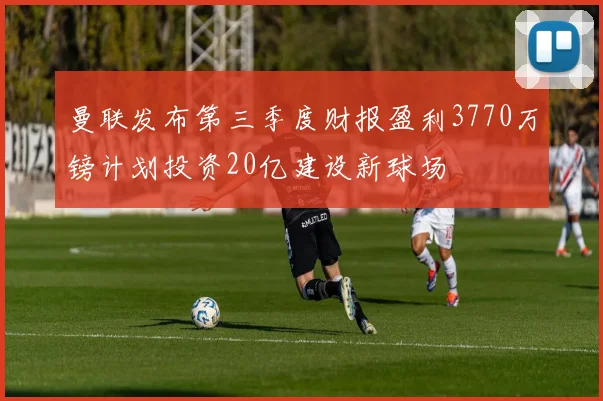 曼联发布第三季度财报盈利3770万镑计划投资20亿建设新球场