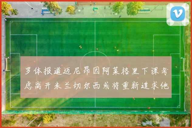 罗体报道迈尼昂因阿莱格里下课考虑离开米兰切尔西或将重新追求他