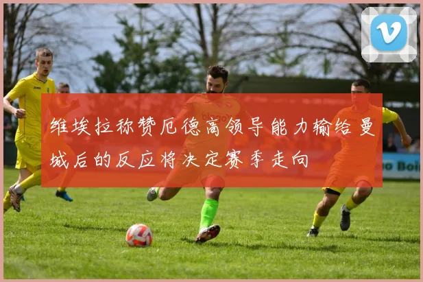维埃拉称赞厄德高领导能力输给曼城后的反应将决定赛季走向