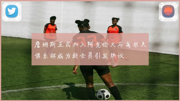 詹姆斯正式加入阿克伦火石高尔夫俱乐部成为新会员引发热议
