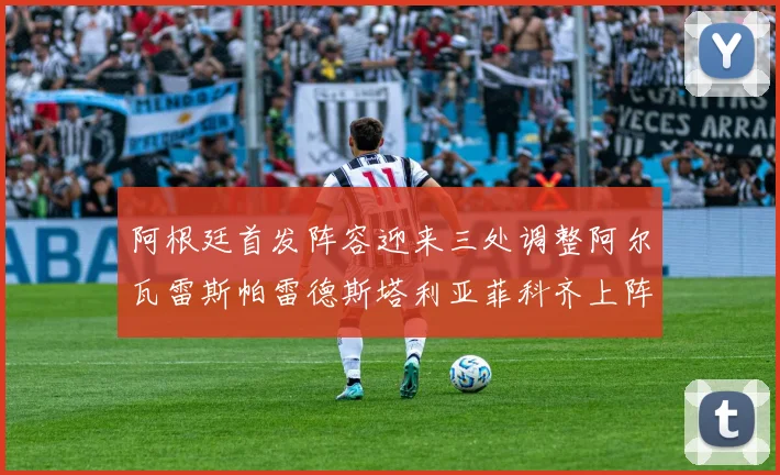 阿根廷首发阵容迎来三处调整阿尔瓦雷斯帕雷德斯塔利亚菲科齐上阵