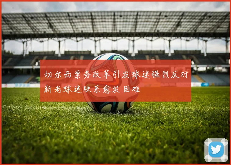 切尔西票务改革引发球迷强烈反对新老球迷联系愈发困难
