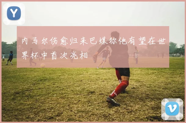 内马尔伤愈归来巴媒称他有望在世界杯中首次亮相