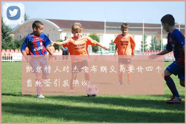 凯尔特人对杰伦布朗交易要价四个首轮签引发热议