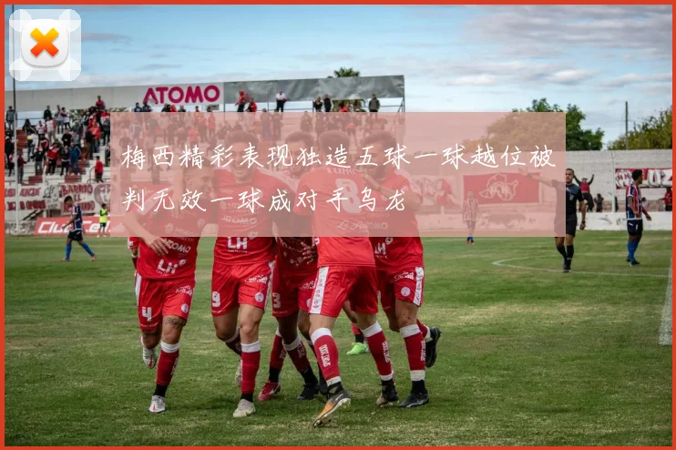 梅西精彩表现独造五球一球越位被判无效一球成对手乌龙