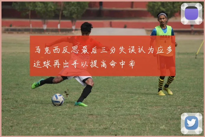 马克西反思最后三分失误认为应多运球再出手以提高命中率