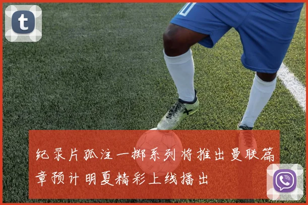 纪录片孤注一掷系列将推出曼联篇章预计明夏精彩上线播出