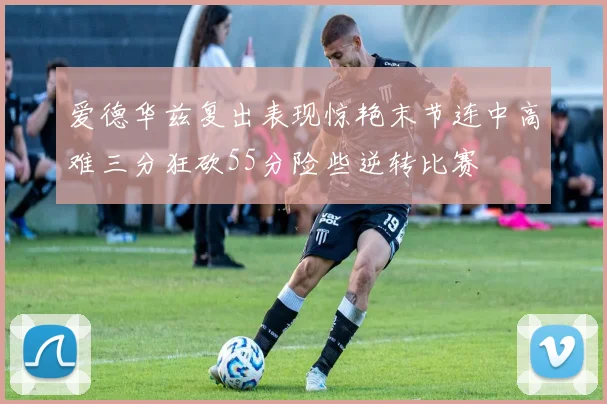 爱德华兹复出表现惊艳末节连中高难三分狂砍55分险些逆转比赛