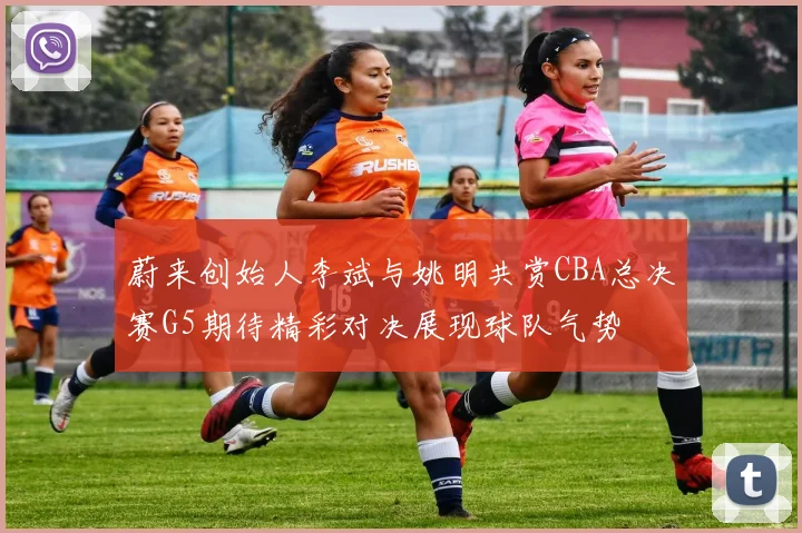 蔚来创始人李斌与姚明共赏CBA总决赛G5期待精彩对决展现球队气势