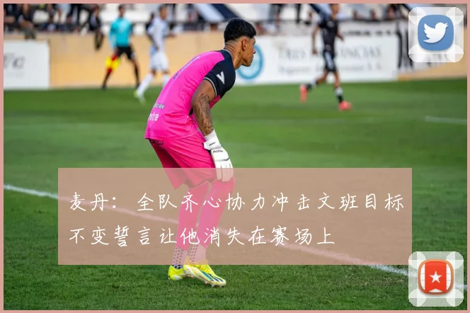 麦丹：全队齐心协力冲击文班目标不变誓言让他消失在赛场上