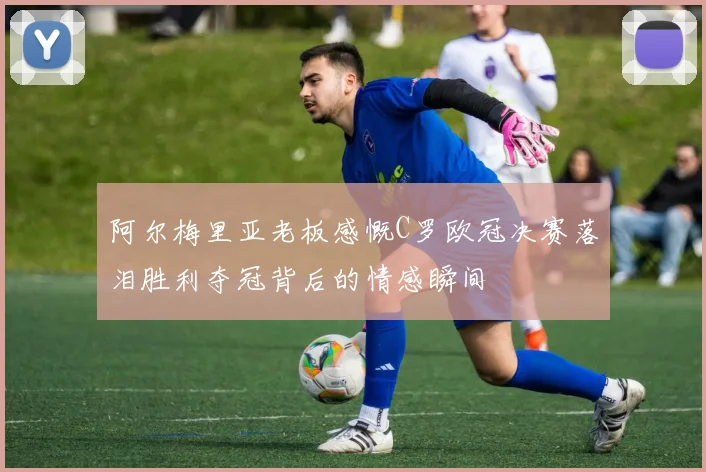 阿尔梅里亚老板感慨C罗欧冠决赛落泪胜利夺冠背后的情感瞬间