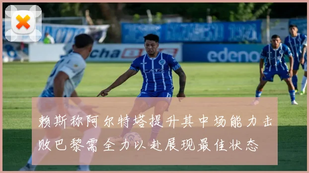 赖斯称阿尔特塔提升其中场能力击败巴黎需全力以赴展现最佳状态