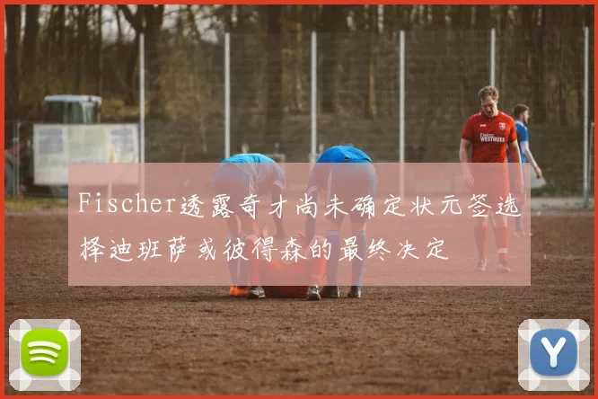 Fischer透露奇才尚未确定状元签选择迪班萨或彼得森的最终决定