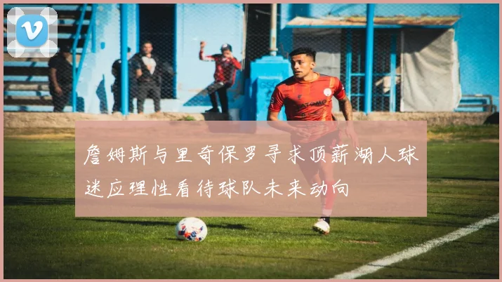 詹姆斯与里奇保罗寻求顶薪湖人球迷应理性看待球队未来动向