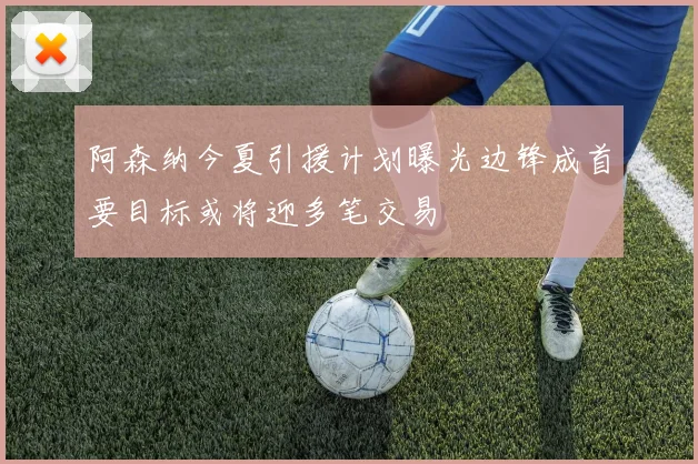 阿森纳今夏引援计划曝光边锋成首要目标或将迎多笔交易