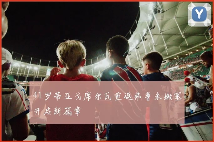 41岁蒂亚戈席尔瓦重返弗鲁米嫩塞开启新篇章