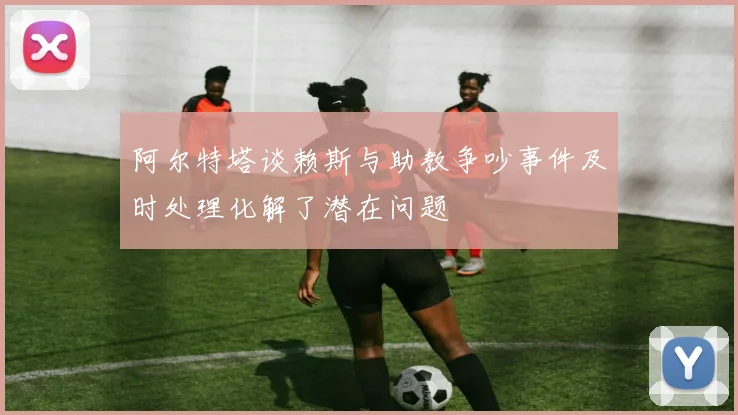 阿尔特塔谈赖斯与助教争吵事件及时处理化解了潜在问题