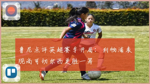 鲁尼点评英超赛季开局：利物浦表现尚可切尔西更胜一筹