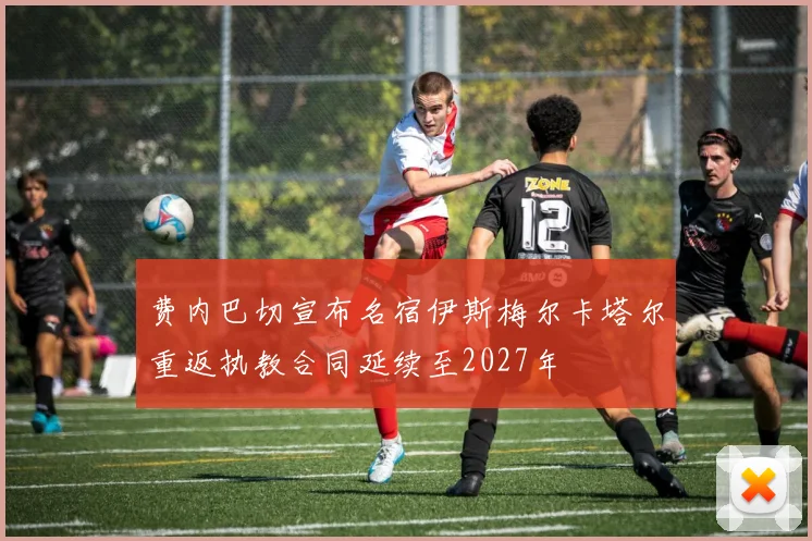 费内巴切宣布名宿伊斯梅尔卡塔尔重返执教合同延续至2027年