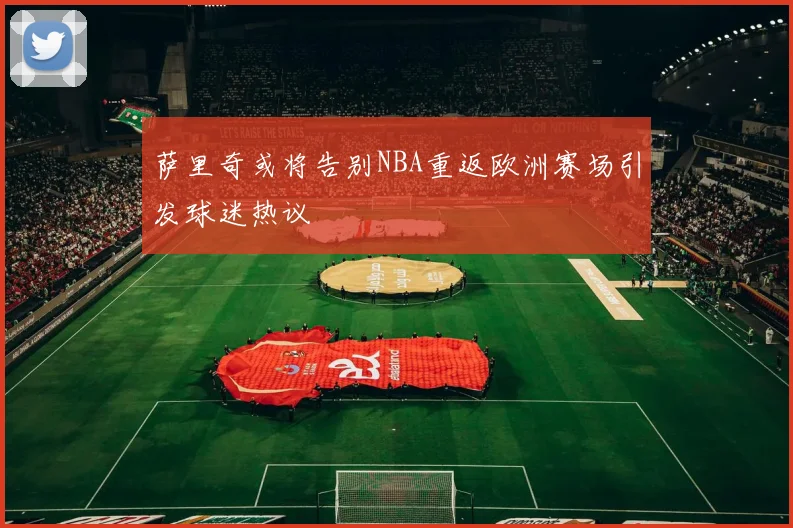 萨里奇或将告别NBA重返欧洲赛场引发球迷热议