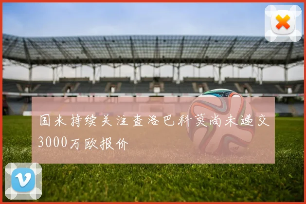 国米持续关注查洛巴科莫尚未递交3000万欧报价