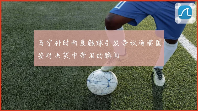 马宁补时两度触球引发争议海港国安对决笑中带泪的瞬间