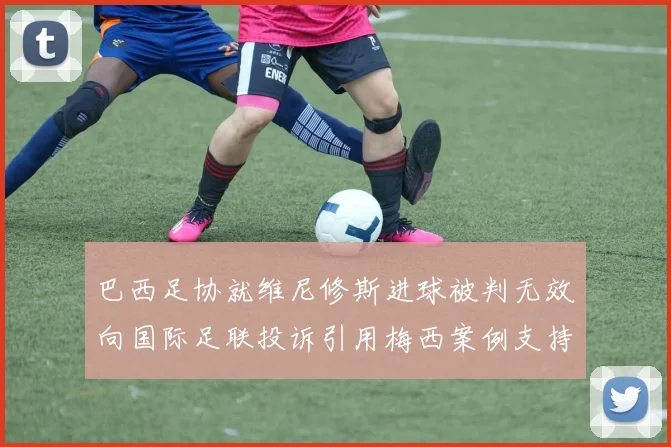 巴西足协就维尼修斯进球被判无效向国际足联投诉引用梅西案例支持