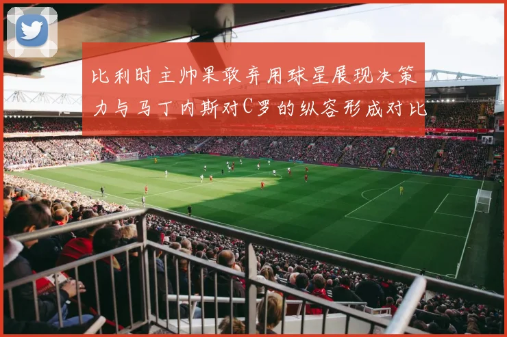 比利时主帅果敢弃用球星展现决策力与马丁内斯对C罗的纵容形成对比