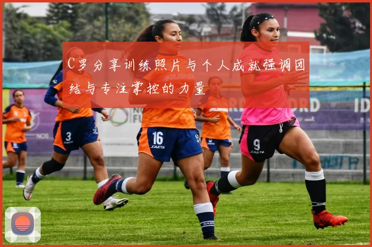 C罗分享训练照片与个人成就强调团结与专注掌控的力量