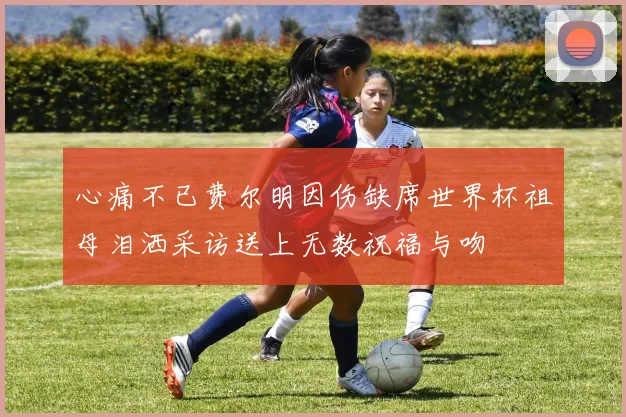 心痛不已费尔明因伤缺席世界杯祖母泪洒采访送上无数祝福与吻